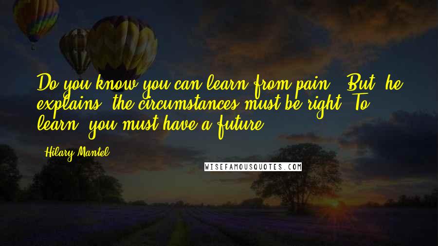 Hilary Mantel Quotes: Do you know you can learn from pain?' But, he explains, the circumstances must be right. To learn, you must have a future: