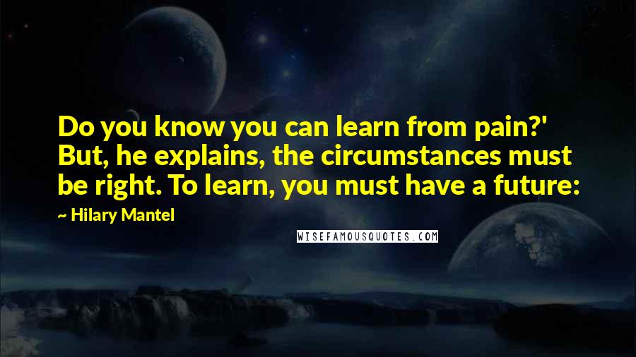 Hilary Mantel Quotes: Do you know you can learn from pain?' But, he explains, the circumstances must be right. To learn, you must have a future: