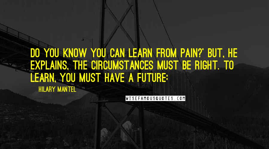 Hilary Mantel Quotes: Do you know you can learn from pain?' But, he explains, the circumstances must be right. To learn, you must have a future: