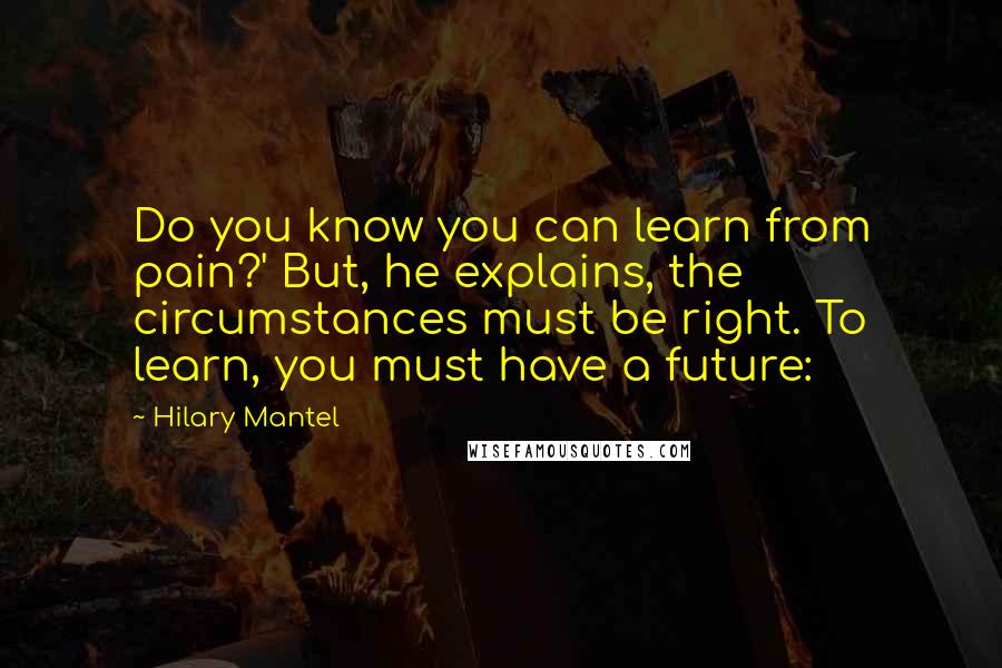 Hilary Mantel Quotes: Do you know you can learn from pain?' But, he explains, the circumstances must be right. To learn, you must have a future: