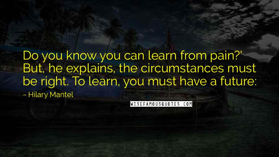 Hilary Mantel Quotes: Do you know you can learn from pain?' But, he explains, the circumstances must be right. To learn, you must have a future: