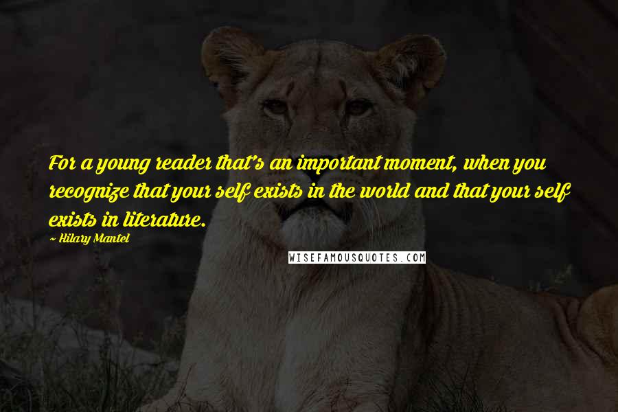Hilary Mantel Quotes: For a young reader that's an important moment, when you recognize that your self exists in the world and that your self exists in literature.