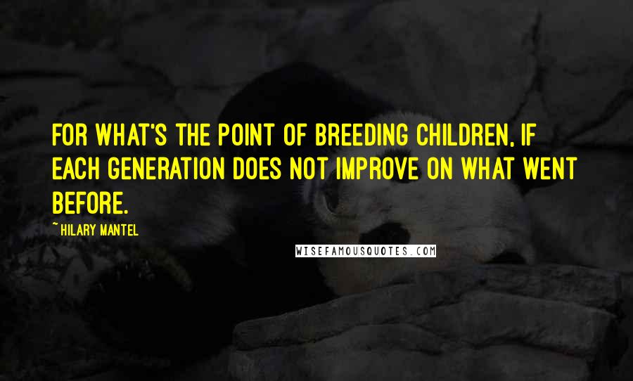 Hilary Mantel Quotes: For what's the point of breeding children, if each generation does not improve on what went before.