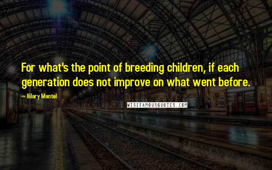 Hilary Mantel Quotes: For what's the point of breeding children, if each generation does not improve on what went before.