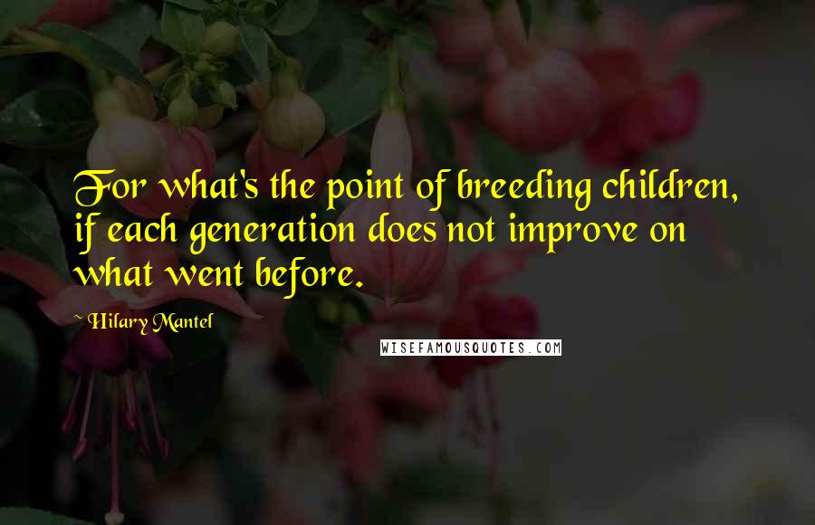 Hilary Mantel Quotes: For what's the point of breeding children, if each generation does not improve on what went before.