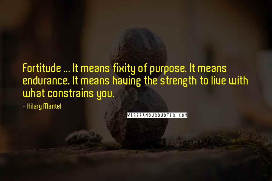 Hilary Mantel Quotes: Fortitude ... It means fixity of purpose. It means endurance. It means having the strength to live with what constrains you.