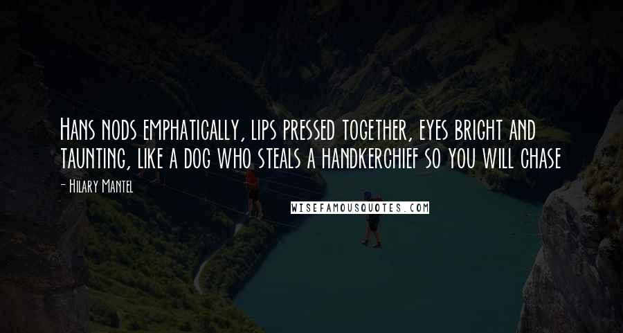 Hilary Mantel Quotes: Hans nods emphatically, lips pressed together, eyes bright and taunting, like a dog who steals a handkerchief so you will chase