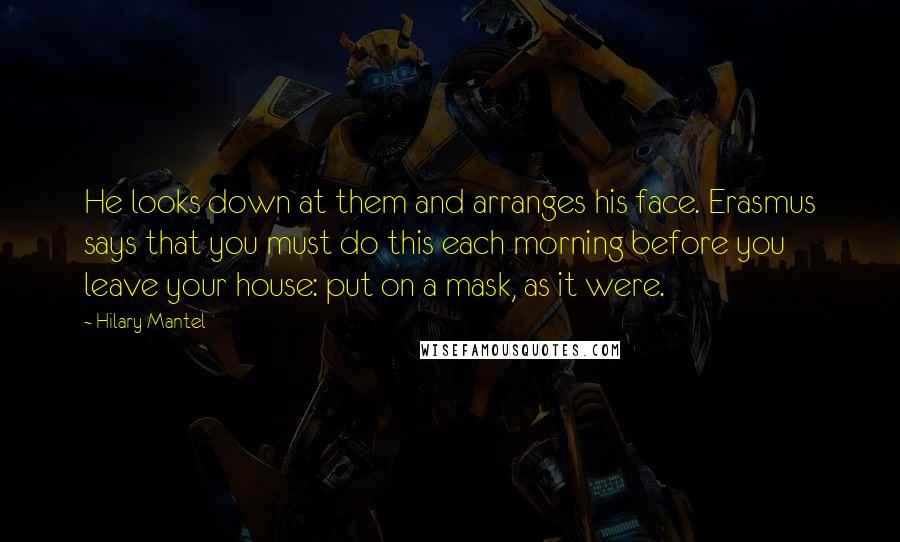 Hilary Mantel Quotes: He looks down at them and arranges his face. Erasmus says that you must do this each morning before you leave your house: put on a mask, as it were.