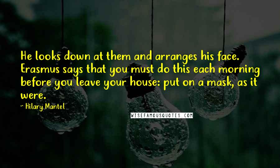 Hilary Mantel Quotes: He looks down at them and arranges his face. Erasmus says that you must do this each morning before you leave your house: put on a mask, as it were.