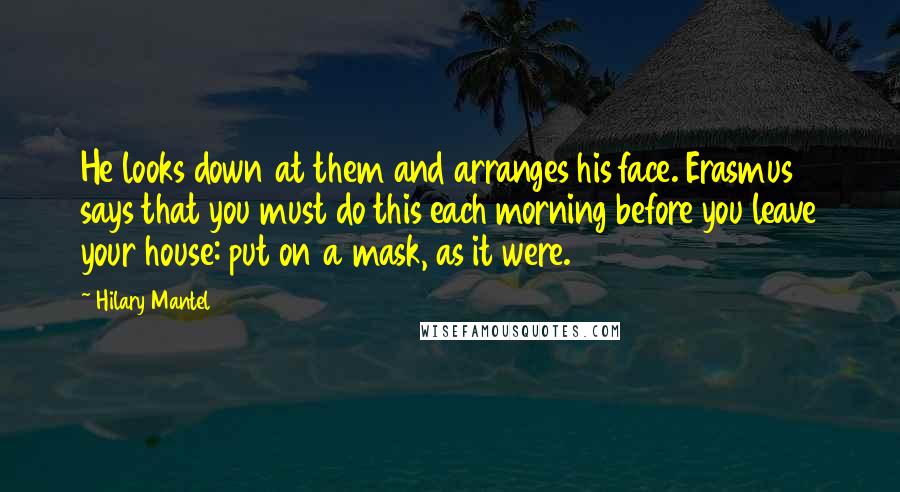 Hilary Mantel Quotes: He looks down at them and arranges his face. Erasmus says that you must do this each morning before you leave your house: put on a mask, as it were.