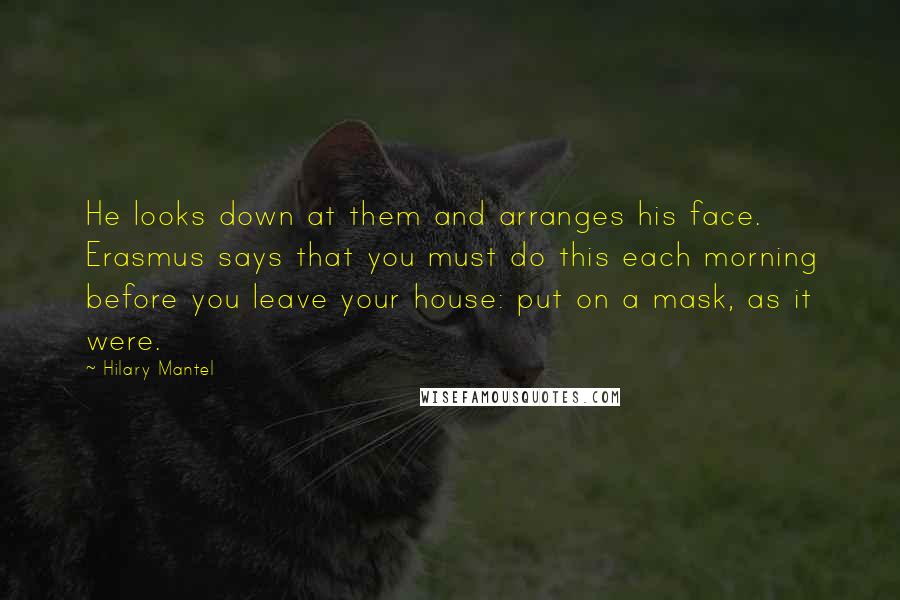 Hilary Mantel Quotes: He looks down at them and arranges his face. Erasmus says that you must do this each morning before you leave your house: put on a mask, as it were.