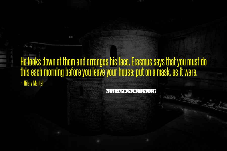 Hilary Mantel Quotes: He looks down at them and arranges his face. Erasmus says that you must do this each morning before you leave your house: put on a mask, as it were.