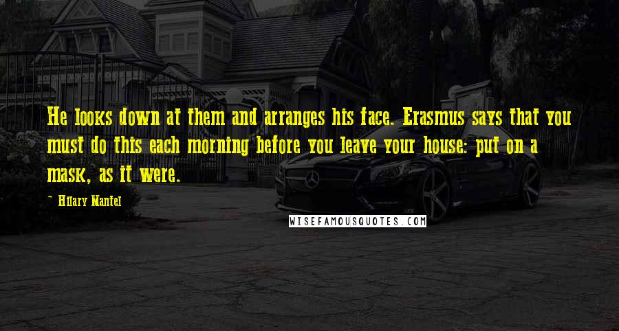 Hilary Mantel Quotes: He looks down at them and arranges his face. Erasmus says that you must do this each morning before you leave your house: put on a mask, as it were.