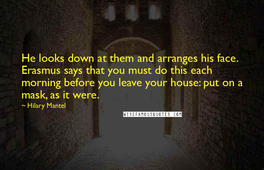 Hilary Mantel Quotes: He looks down at them and arranges his face. Erasmus says that you must do this each morning before you leave your house: put on a mask, as it were.