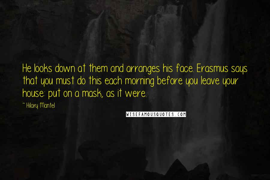 Hilary Mantel Quotes: He looks down at them and arranges his face. Erasmus says that you must do this each morning before you leave your house: put on a mask, as it were.