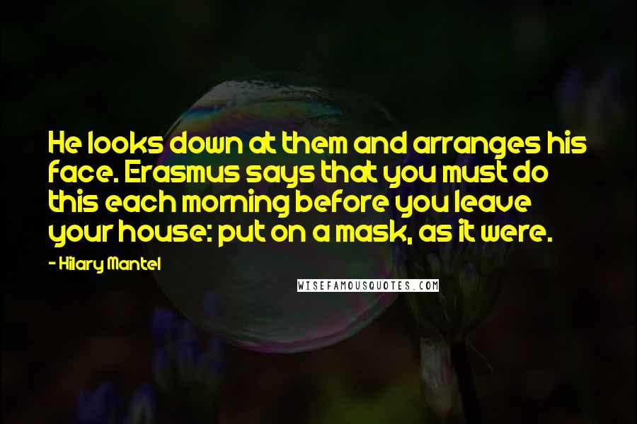 Hilary Mantel Quotes: He looks down at them and arranges his face. Erasmus says that you must do this each morning before you leave your house: put on a mask, as it were.