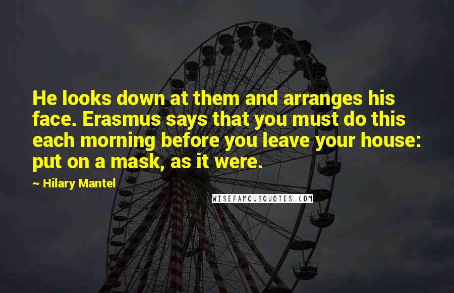 Hilary Mantel Quotes: He looks down at them and arranges his face. Erasmus says that you must do this each morning before you leave your house: put on a mask, as it were.