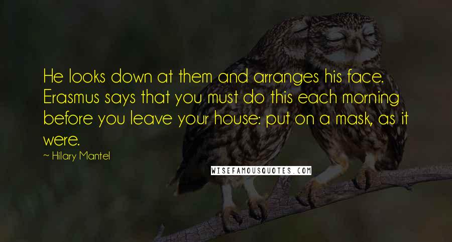 Hilary Mantel Quotes: He looks down at them and arranges his face. Erasmus says that you must do this each morning before you leave your house: put on a mask, as it were.