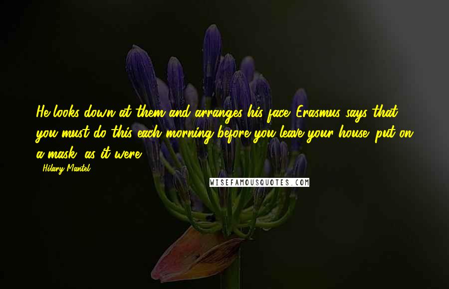 Hilary Mantel Quotes: He looks down at them and arranges his face. Erasmus says that you must do this each morning before you leave your house: put on a mask, as it were.