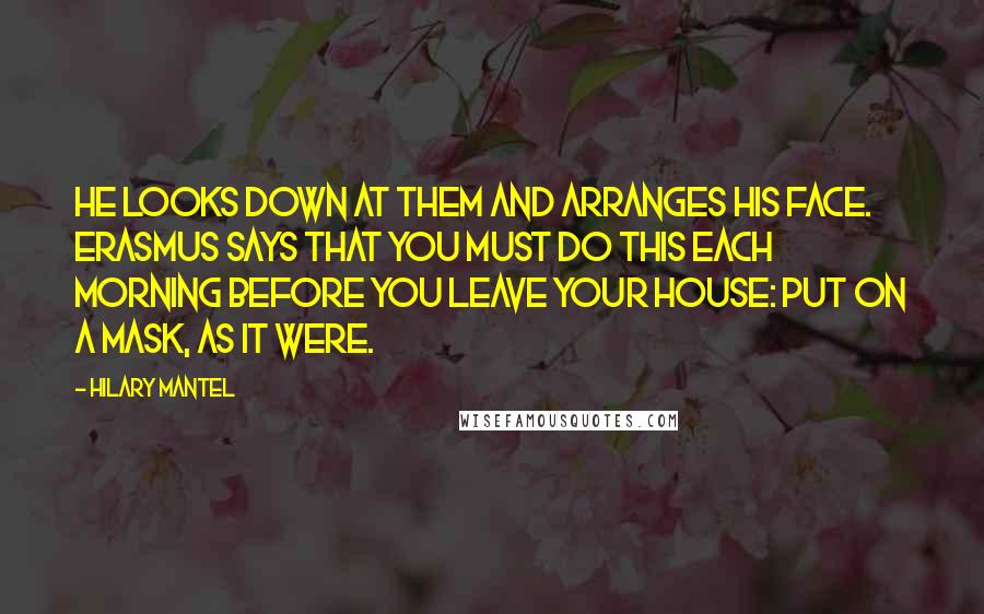 Hilary Mantel Quotes: He looks down at them and arranges his face. Erasmus says that you must do this each morning before you leave your house: put on a mask, as it were.