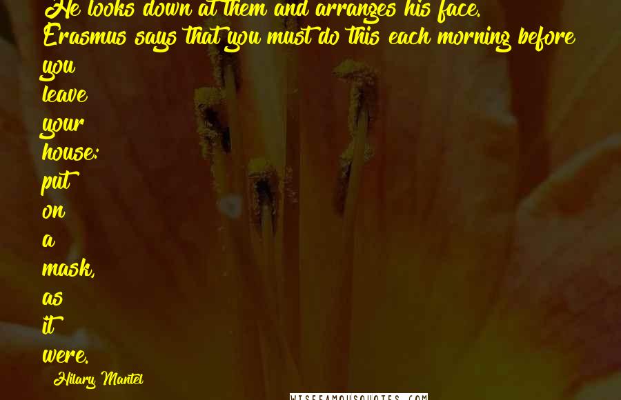 Hilary Mantel Quotes: He looks down at them and arranges his face. Erasmus says that you must do this each morning before you leave your house: put on a mask, as it were.