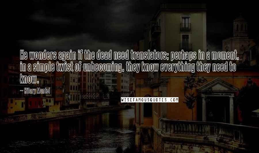 Hilary Mantel Quotes: He wonders again if the dead need translators; perhaps in a moment, in a simple twist of unbecoming, they know everything they need to know.