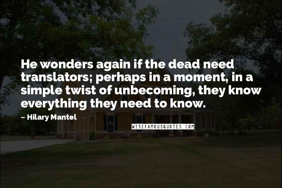 Hilary Mantel Quotes: He wonders again if the dead need translators; perhaps in a moment, in a simple twist of unbecoming, they know everything they need to know.