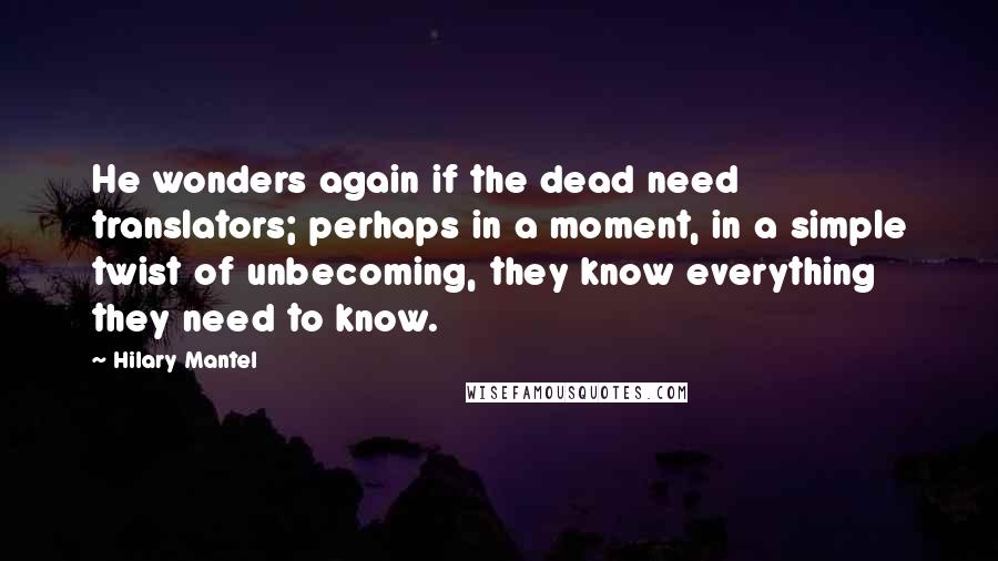 Hilary Mantel Quotes: He wonders again if the dead need translators; perhaps in a moment, in a simple twist of unbecoming, they know everything they need to know.