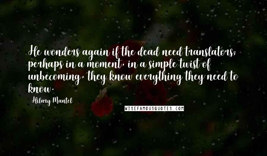 Hilary Mantel Quotes: He wonders again if the dead need translators; perhaps in a moment, in a simple twist of unbecoming, they know everything they need to know.