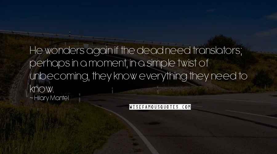 Hilary Mantel Quotes: He wonders again if the dead need translators; perhaps in a moment, in a simple twist of unbecoming, they know everything they need to know.