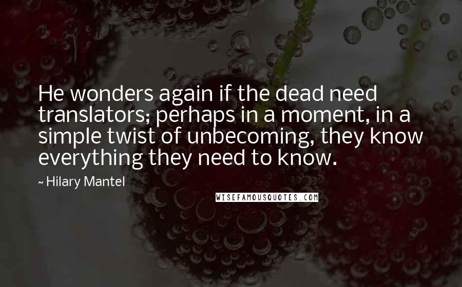 Hilary Mantel Quotes: He wonders again if the dead need translators; perhaps in a moment, in a simple twist of unbecoming, they know everything they need to know.