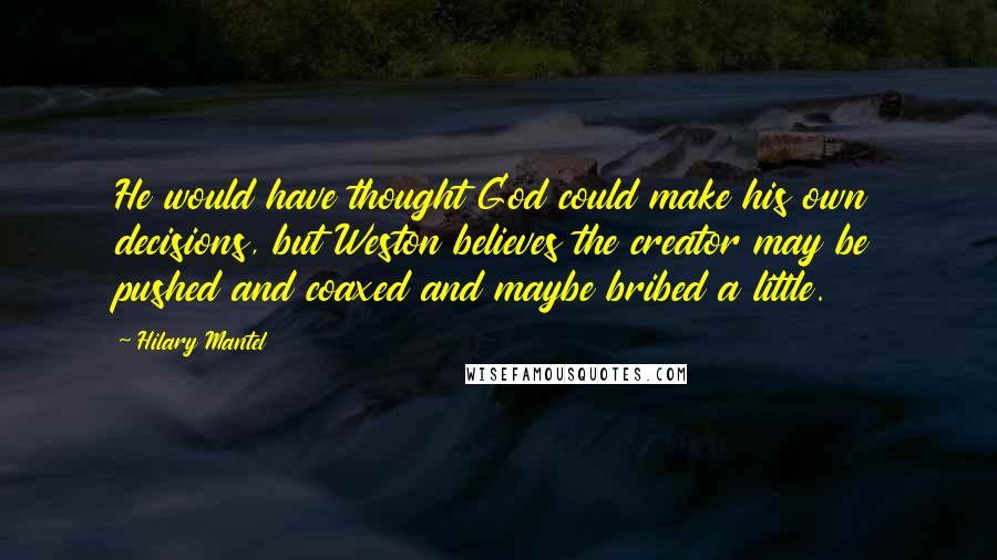 Hilary Mantel Quotes: He would have thought God could make his own decisions, but Weston believes the creator may be pushed and coaxed and maybe bribed a little.