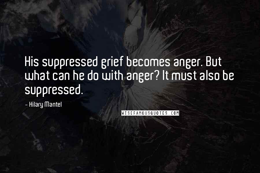 Hilary Mantel Quotes: His suppressed grief becomes anger. But what can he do with anger? It must also be suppressed.