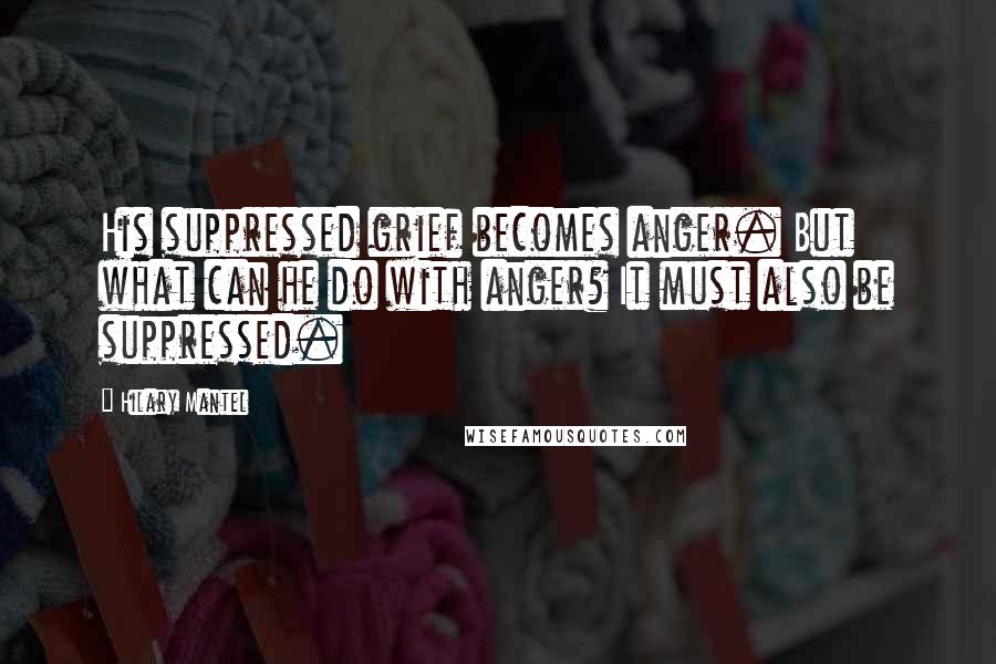 Hilary Mantel Quotes: His suppressed grief becomes anger. But what can he do with anger? It must also be suppressed.