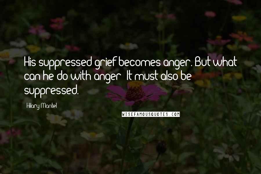 Hilary Mantel Quotes: His suppressed grief becomes anger. But what can he do with anger? It must also be suppressed.