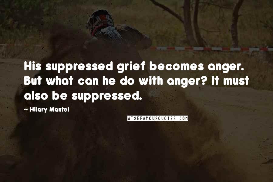 Hilary Mantel Quotes: His suppressed grief becomes anger. But what can he do with anger? It must also be suppressed.