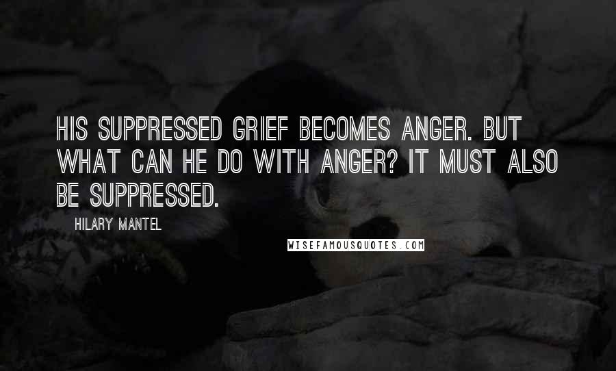 Hilary Mantel Quotes: His suppressed grief becomes anger. But what can he do with anger? It must also be suppressed.