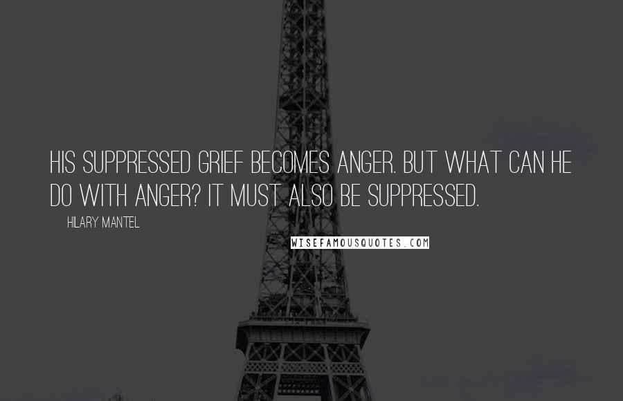 Hilary Mantel Quotes: His suppressed grief becomes anger. But what can he do with anger? It must also be suppressed.