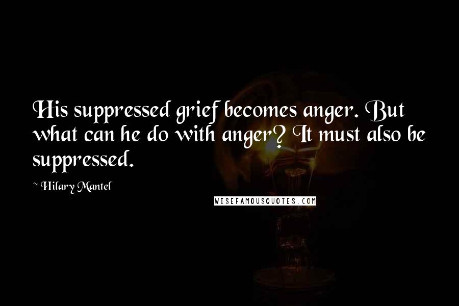 Hilary Mantel Quotes: His suppressed grief becomes anger. But what can he do with anger? It must also be suppressed.