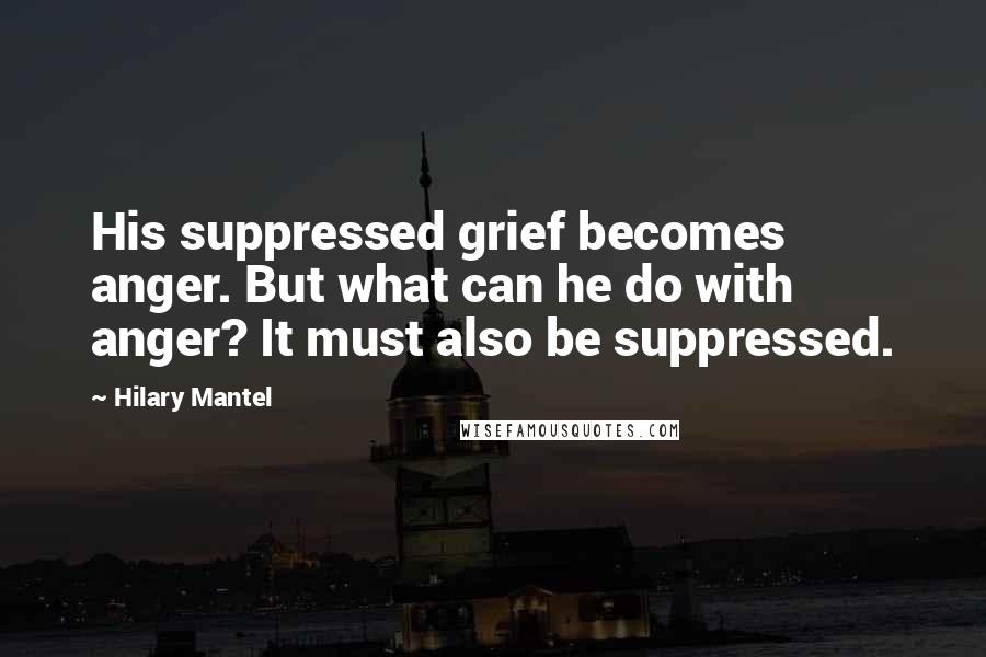 Hilary Mantel Quotes: His suppressed grief becomes anger. But what can he do with anger? It must also be suppressed.