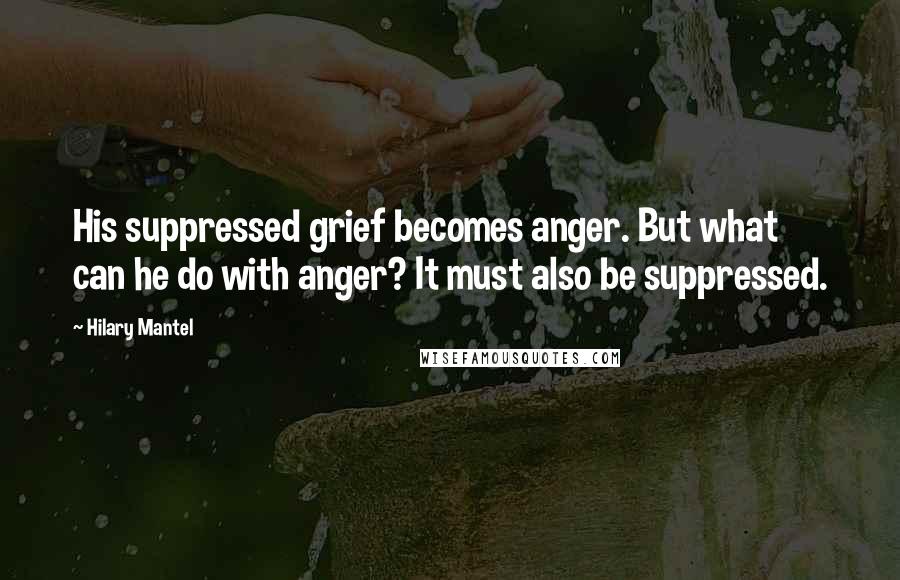 Hilary Mantel Quotes: His suppressed grief becomes anger. But what can he do with anger? It must also be suppressed.