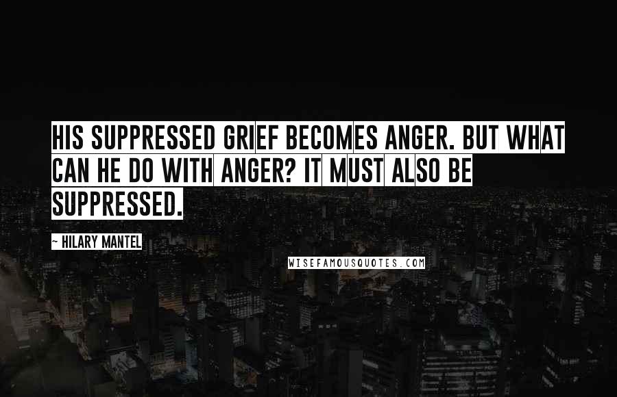 Hilary Mantel Quotes: His suppressed grief becomes anger. But what can he do with anger? It must also be suppressed.