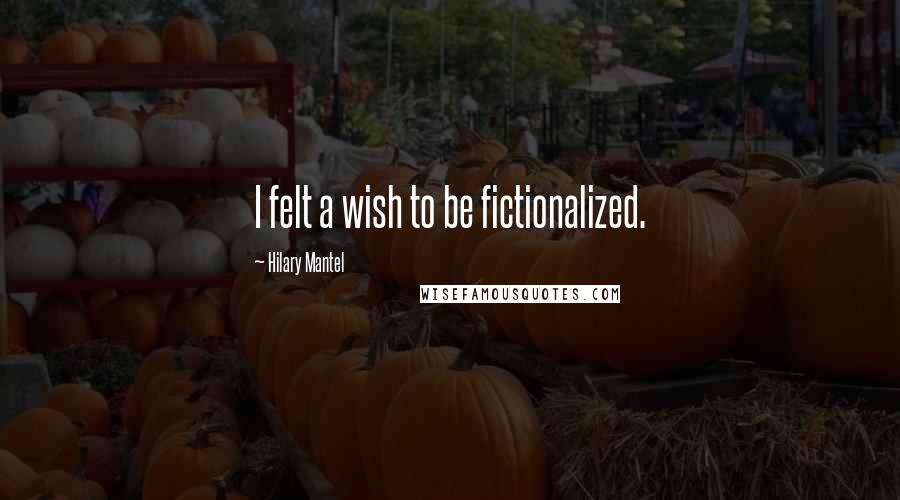 Hilary Mantel Quotes: I felt a wish to be fictionalized.