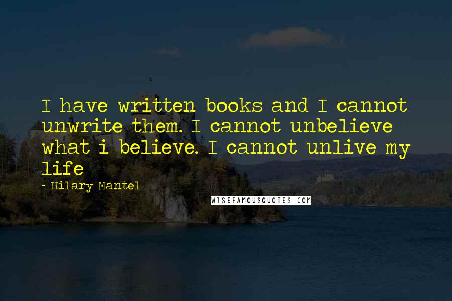 Hilary Mantel Quotes: I have written books and I cannot unwrite them. I cannot unbelieve what i believe. I cannot unlive my life