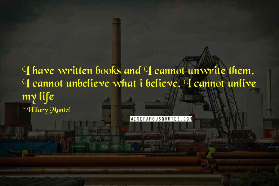 Hilary Mantel Quotes: I have written books and I cannot unwrite them. I cannot unbelieve what i believe. I cannot unlive my life