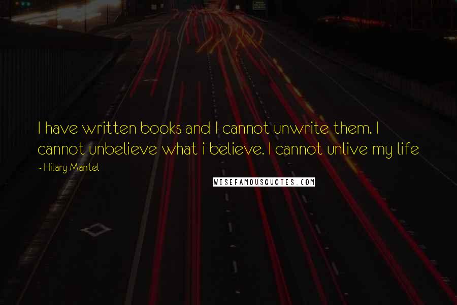 Hilary Mantel Quotes: I have written books and I cannot unwrite them. I cannot unbelieve what i believe. I cannot unlive my life