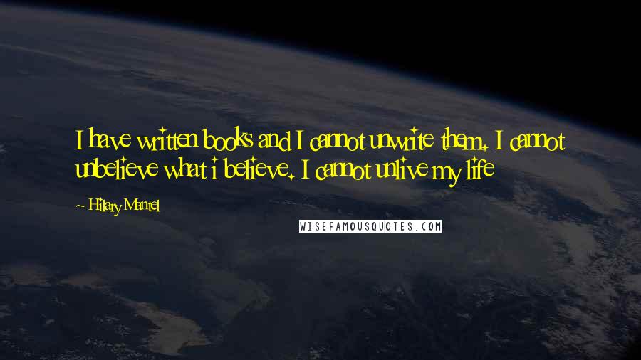 Hilary Mantel Quotes: I have written books and I cannot unwrite them. I cannot unbelieve what i believe. I cannot unlive my life