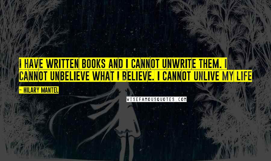 Hilary Mantel Quotes: I have written books and I cannot unwrite them. I cannot unbelieve what i believe. I cannot unlive my life