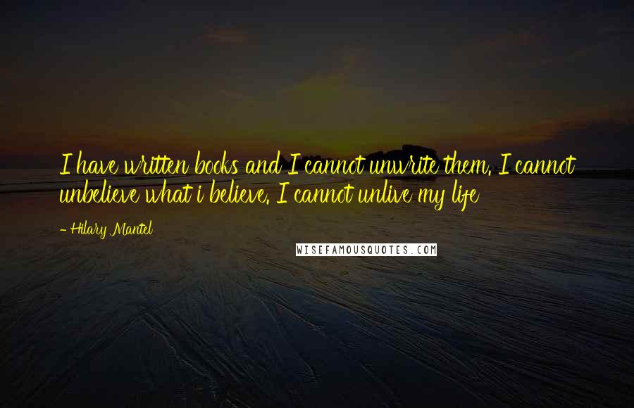 Hilary Mantel Quotes: I have written books and I cannot unwrite them. I cannot unbelieve what i believe. I cannot unlive my life