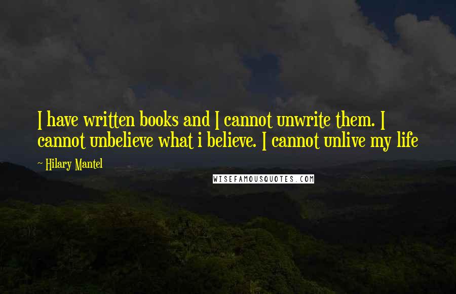 Hilary Mantel Quotes: I have written books and I cannot unwrite them. I cannot unbelieve what i believe. I cannot unlive my life